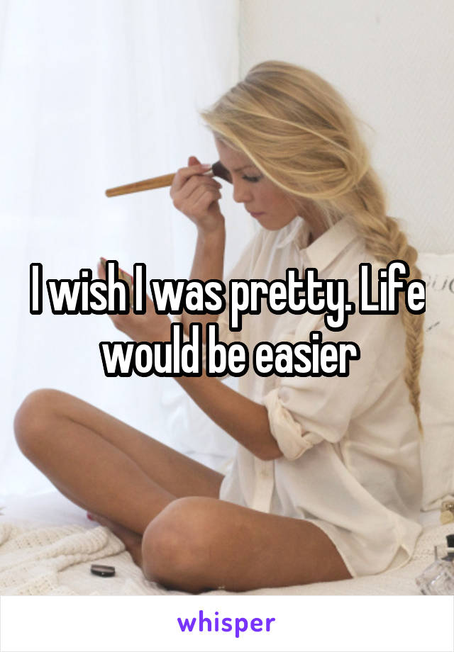 I wish I was pretty. Life would be easier