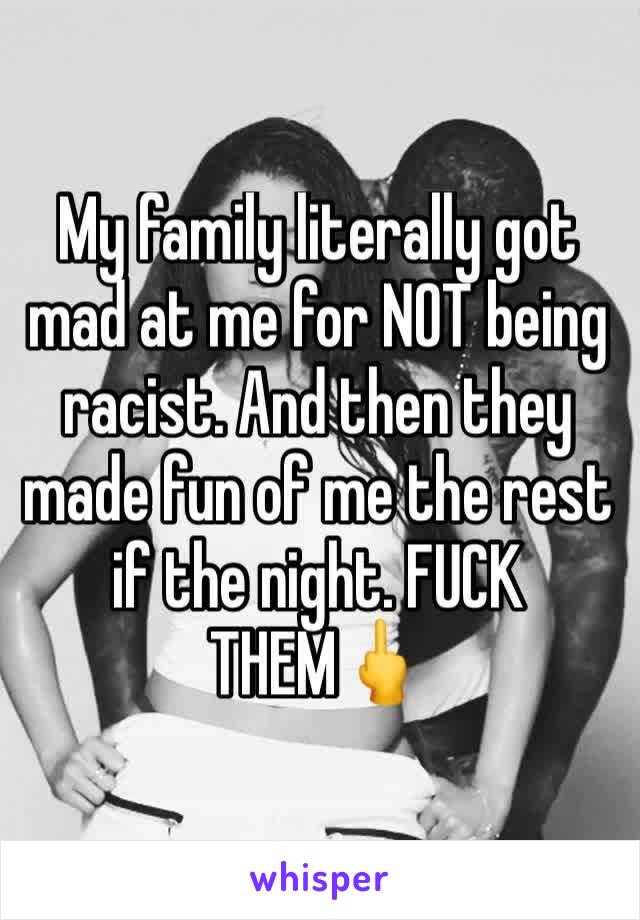 My family literally got mad at me for NOT being racist. And then they made fun of me the rest if the night. FUCK THEM🖕