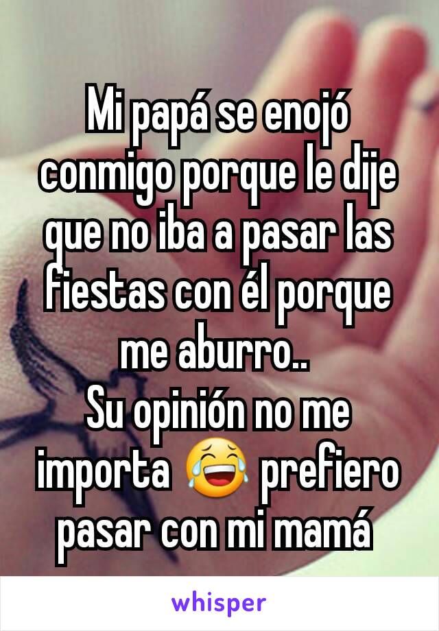 Mi papá se enojó conmigo porque le dije que no iba a pasar las fiestas con él porque me aburro.. 
Su opinión no me importa 😂 prefiero pasar con mi mamá 