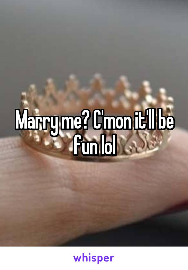 Marry me? C'mon it'll be fun lol