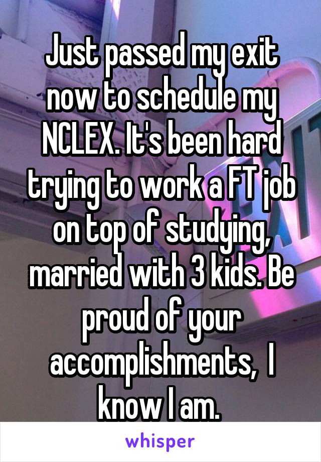 Just passed my exit now to schedule my NCLEX. It's been hard trying to work a FT job on top of studying, married with 3 kids. Be proud of your accomplishments,  I know I am. 