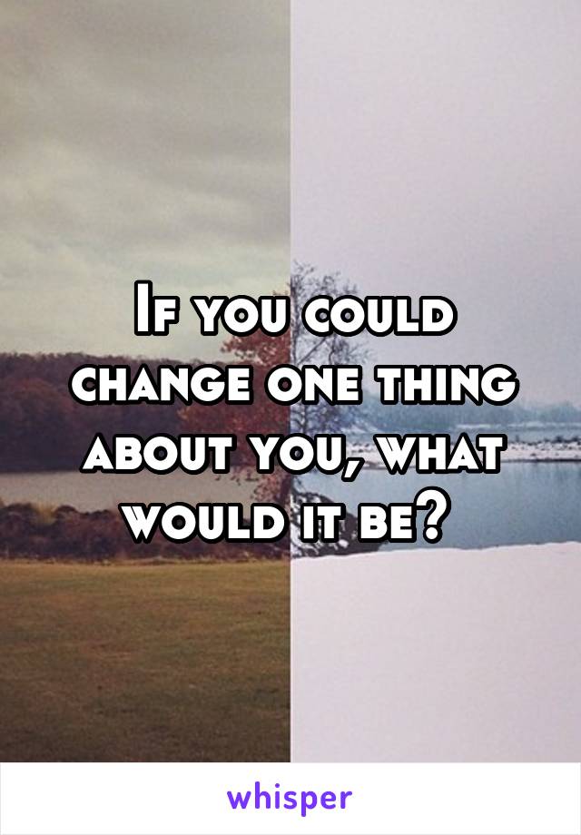 If you could change one thing about you, what would it be? 