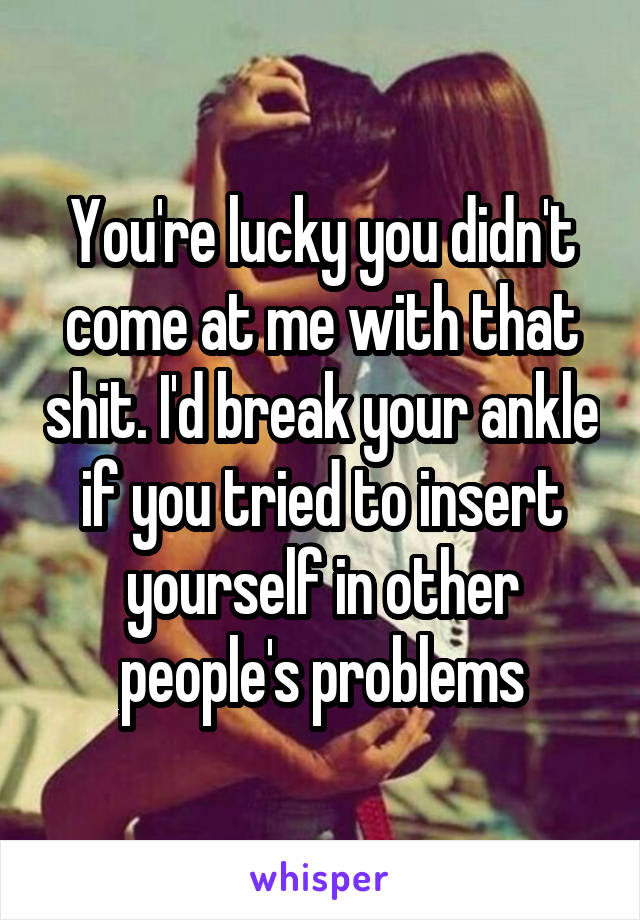 You're lucky you didn't come at me with that shit. I'd break your ankle if you tried to insert yourself in other people's problems