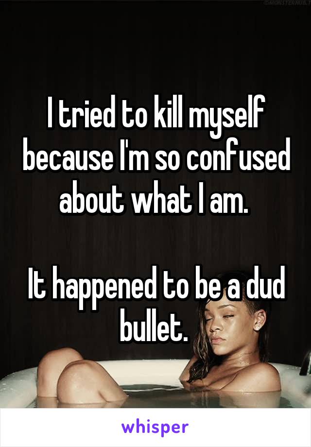 I tried to kill myself because I'm so confused about what I am. 

It happened to be a dud bullet. 