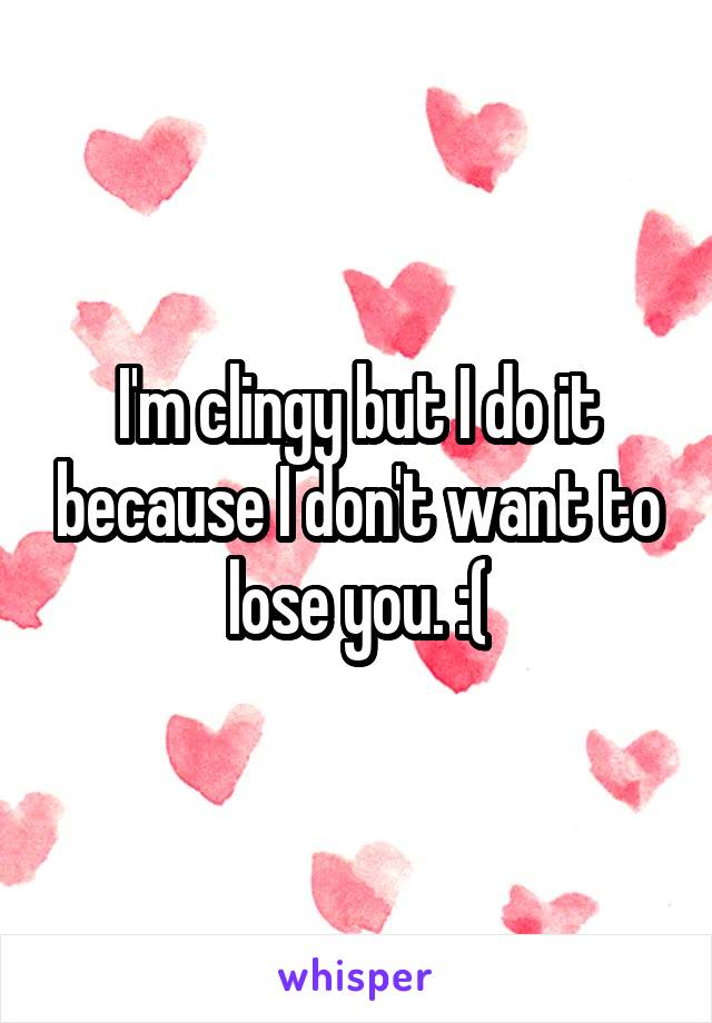 I'm clingy but I do it because I don't want to lose you. :(