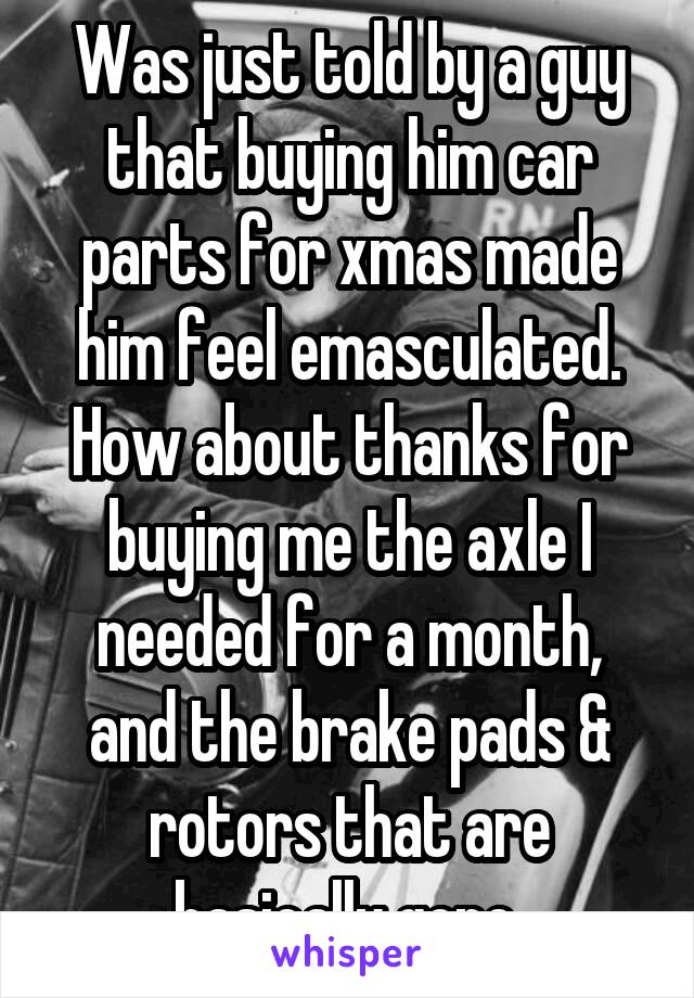 Was just told by a guy that buying him car parts for xmas made him feel emasculated. How about thanks for buying me the axle I needed for a month, and the brake pads & rotors that are basically gone.