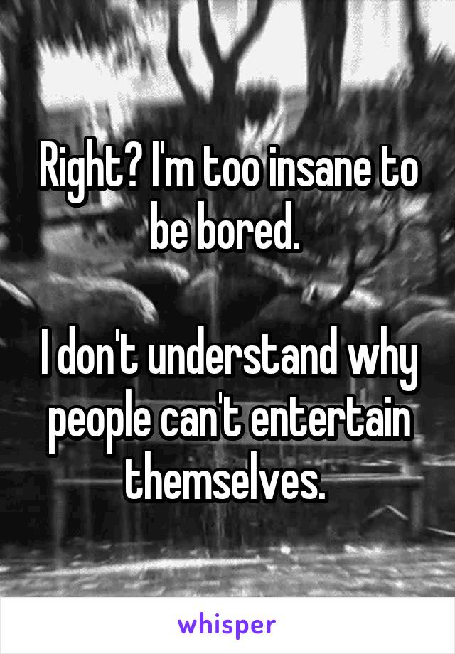 Right? I'm too insane to be bored. 

I don't understand why people can't entertain themselves. 