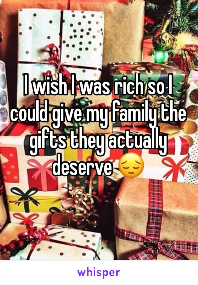 I wish I was rich so I could give my family the gifts they actually deserve 😔