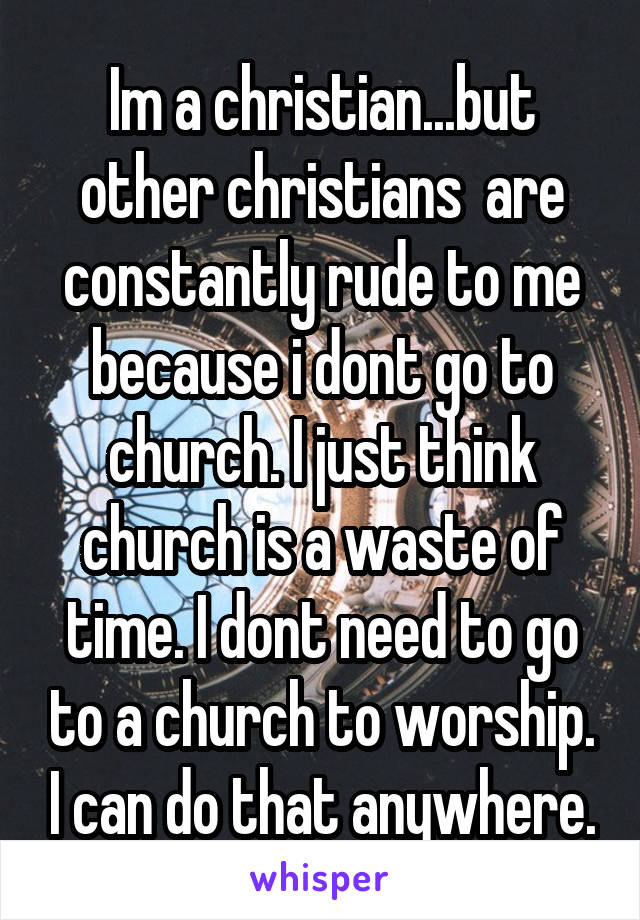 Im a christian...but other christians  are constantly rude to me because i dont go to church. I just think church is a waste of time. I dont need to go to a church to worship. I can do that anywhere.