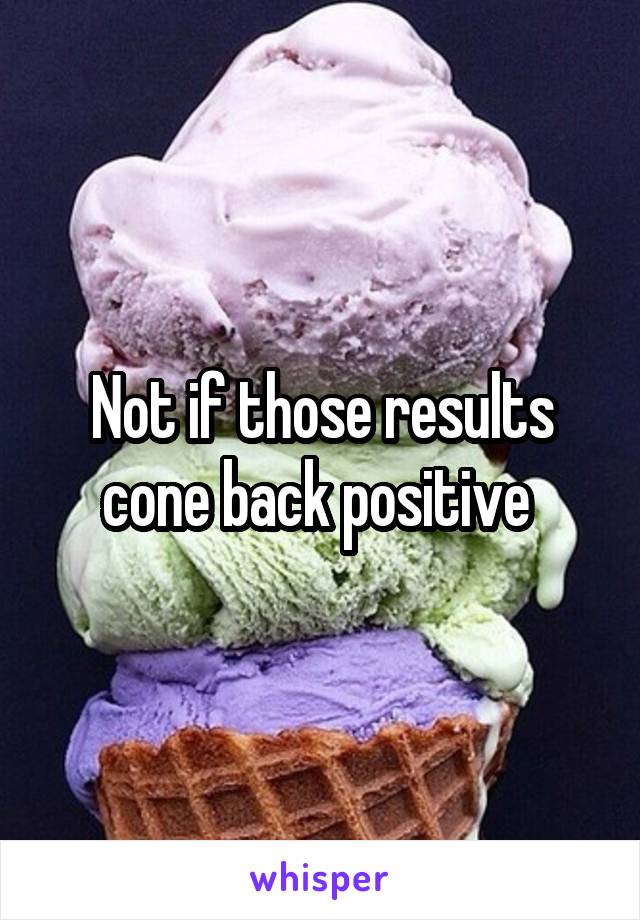 Not if those results cone back positive 