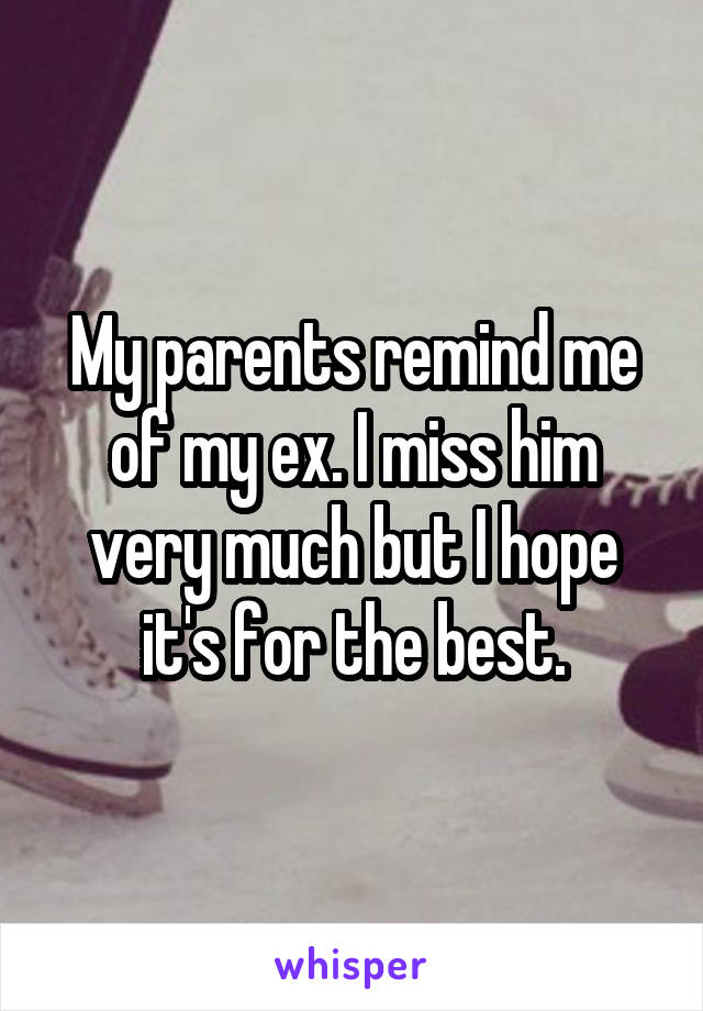 My parents remind me of my ex. I miss him very much but I hope it's for the best.