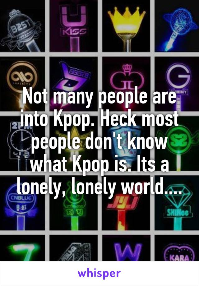 Not many people are into Kpop. Heck most people don't know what Kpop is. Its a lonely, lonely world....