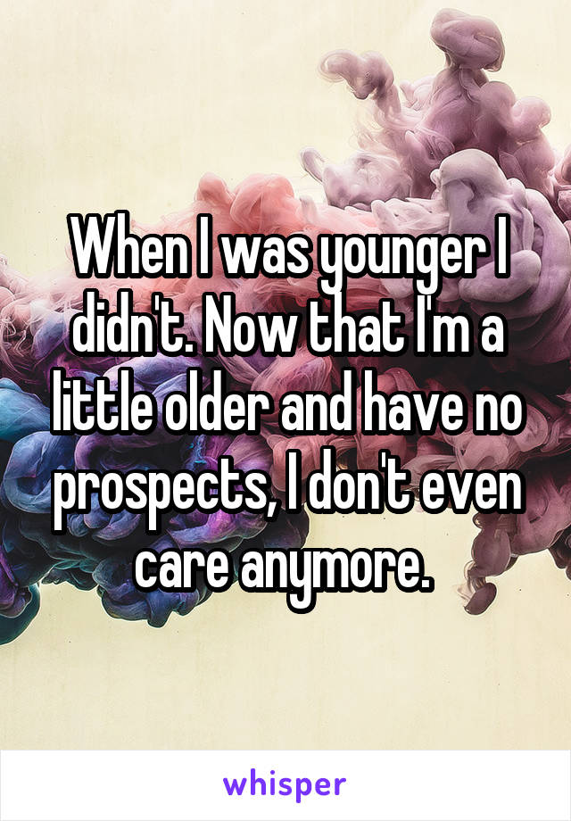 When I was younger I didn't. Now that I'm a little older and have no prospects, I don't even care anymore. 