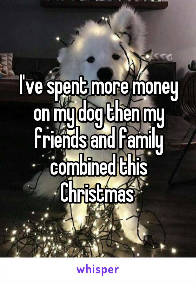 I've spent more money on my dog then my friends and family combined this Christmas 