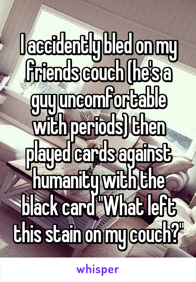 I accidently bled on my friends couch (he's a guy uncomfortable with periods) then played cards against humanity with the black card "What left this stain on my couch?"