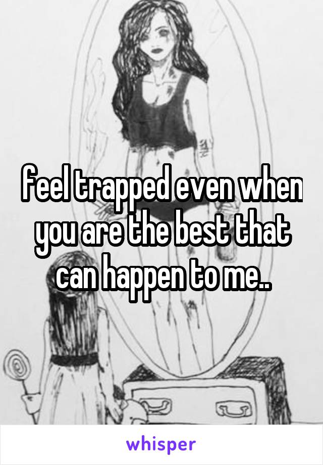 feel trapped even when you are the best that can happen to me..