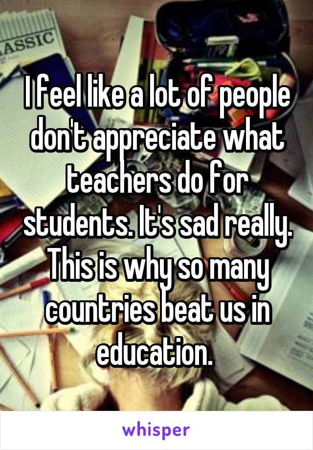 I feel like a lot of people don't appreciate what teachers do for students. It's sad really. This is why so many countries beat us in education. 