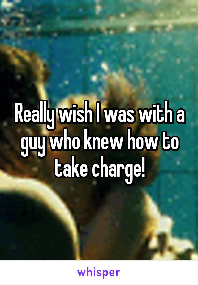 Really wish I was with a guy who knew how to take charge!