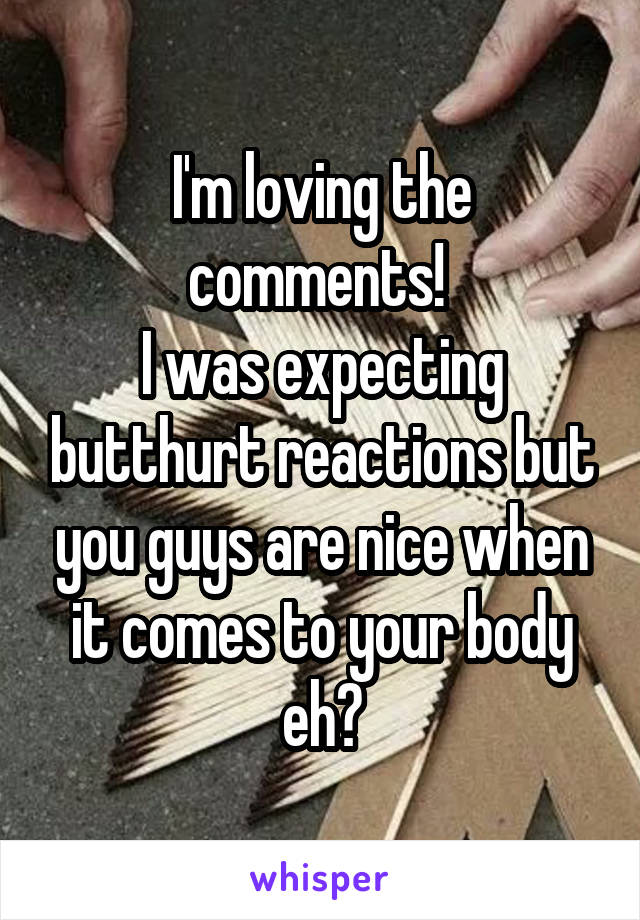 I'm loving the comments! 
I was expecting butthurt reactions but you guys are nice when it comes to your body eh?