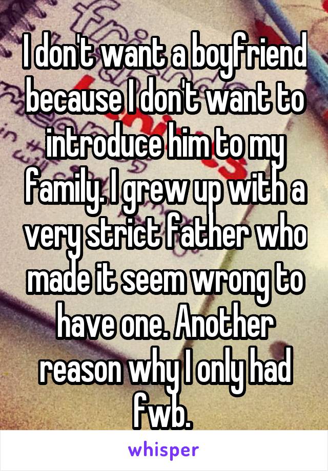 I don't want a boyfriend because I don't want to introduce him to my family. I grew up with a very strict father who made it seem wrong to have one. Another reason why I only had fwb. 