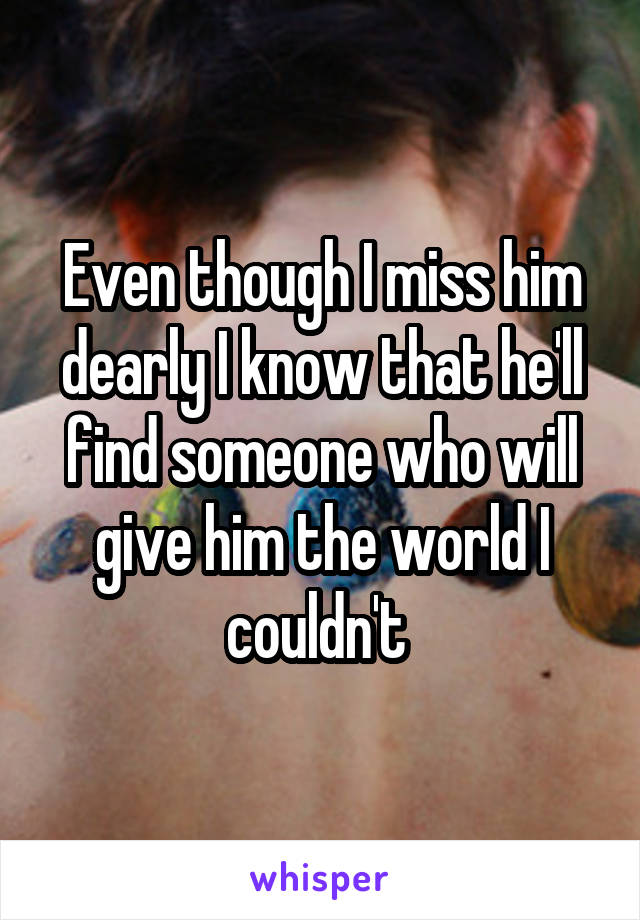 Even though I miss him dearly I know that he'll find someone who will give him the world I couldn't 