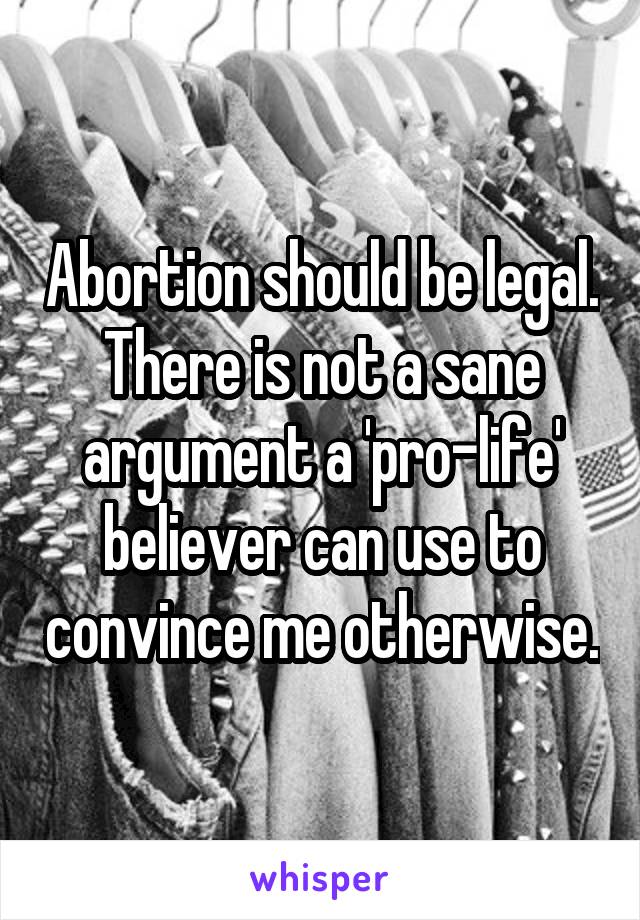 Abortion should be legal. There is not a sane argument a 'pro-life' believer can use to convince me otherwise.