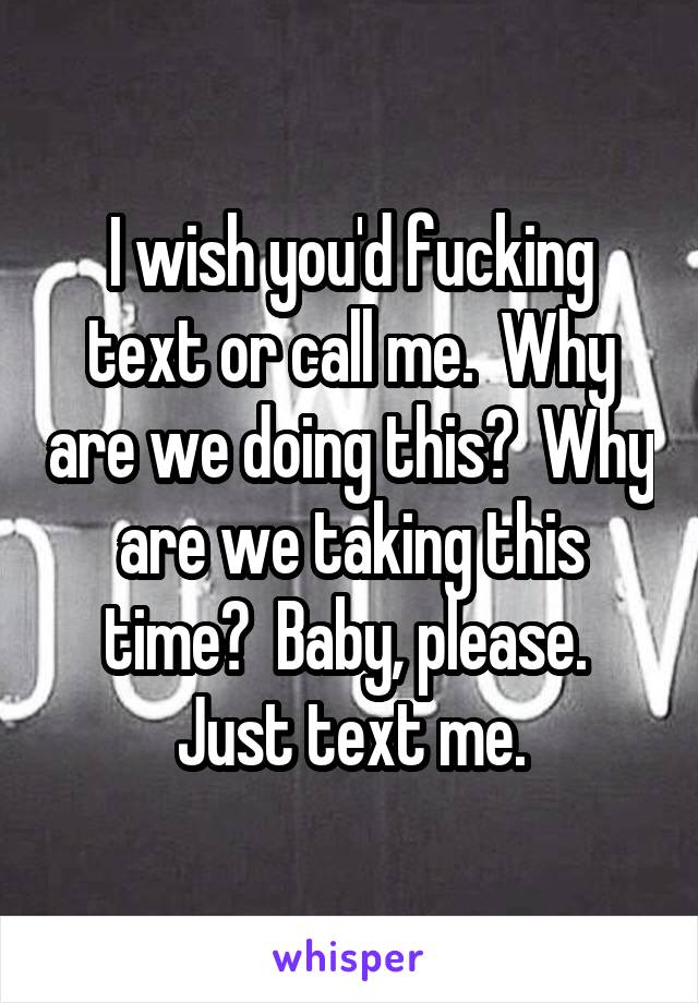 I wish you'd fucking text or call me.  Why are we doing this?  Why are we taking this time?  Baby, please.  Just text me.