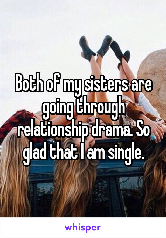 Both of my sisters are going through relationship drama. So glad that I am single.