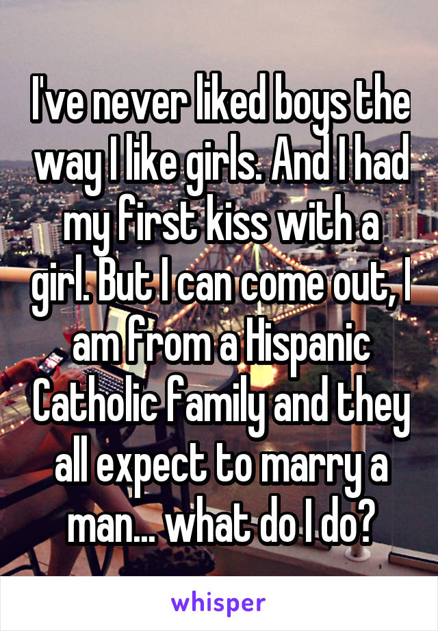 I've never liked boys the way I like girls. And I had my first kiss with a girl. But I can come out, I am from a Hispanic Catholic family and they all expect to marry a man... what do I do?