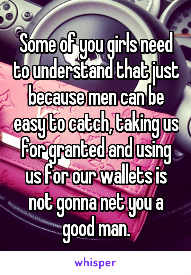 Some of you girls need to understand that just because men can be easy to catch, taking us for granted and using us for our wallets is not gonna net you a good man.