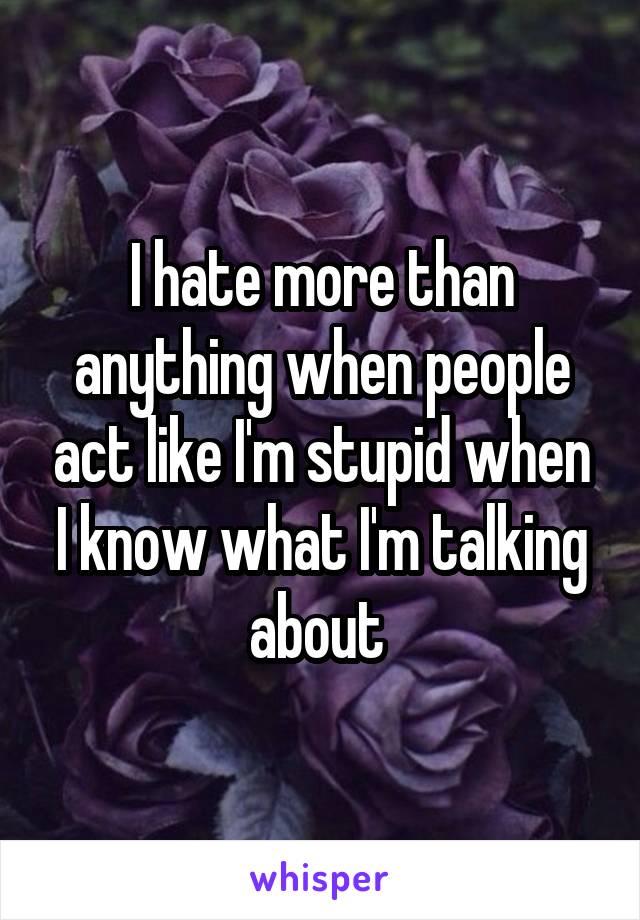 I hate more than anything when people act like I'm stupid when I know what I'm talking about 