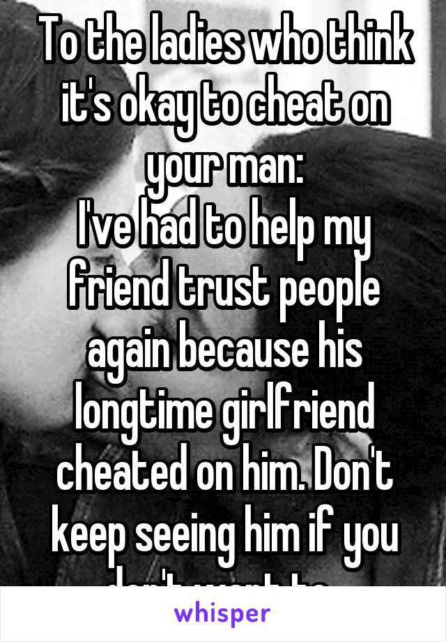 To the ladies who think it's okay to cheat on your man:
I've had to help my friend trust people again because his longtime girlfriend cheated on him. Don't keep seeing him if you don't want to. 