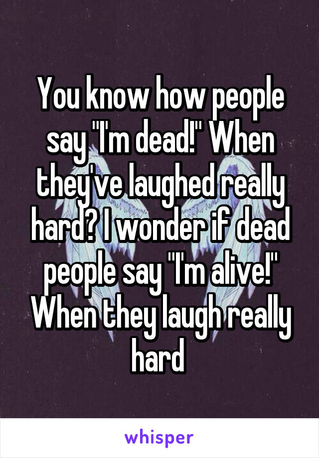 You know how people say "I'm dead!" When they've laughed really hard? I wonder if dead people say "I'm alive!" When they laugh really hard 