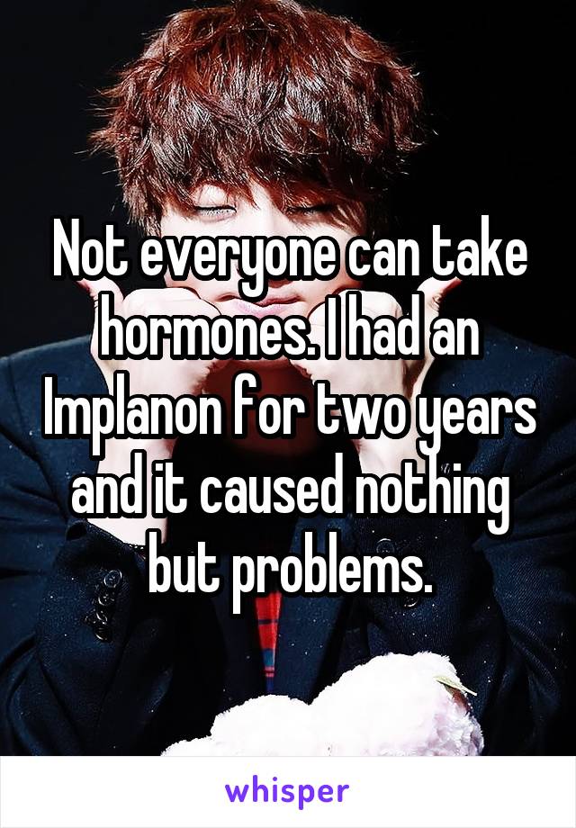 Not everyone can take hormones. I had an Implanon for two years and it caused nothing but problems.