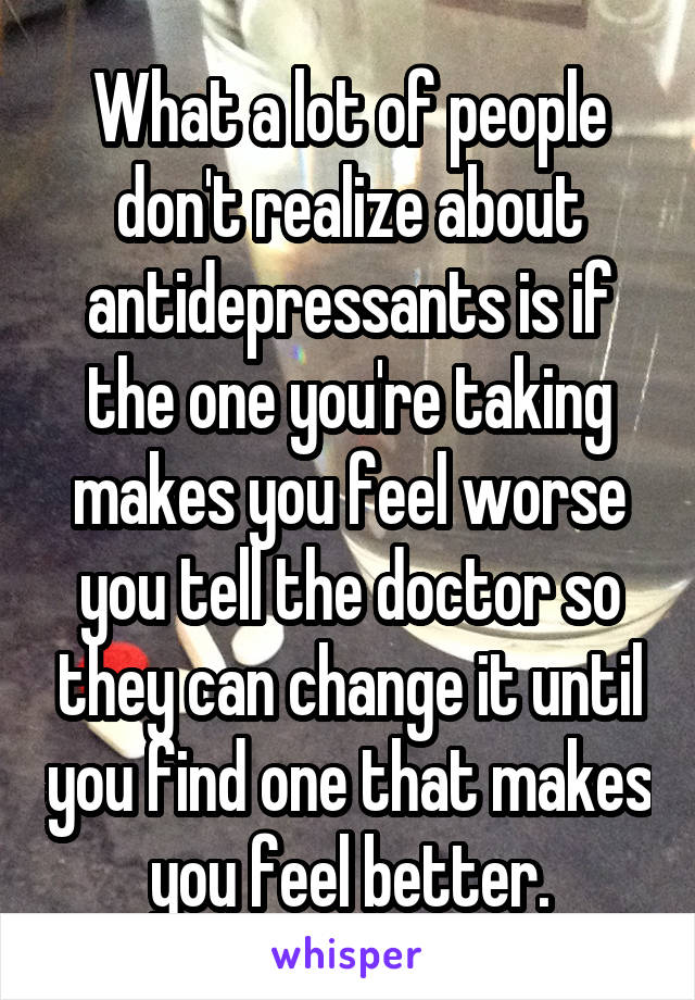 What a lot of people don't realize about antidepressants is if the one you're taking makes you feel worse you tell the doctor so they can change it until you find one that makes you feel better.