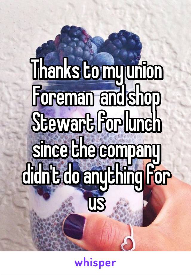 Thanks to my union Foreman  and shop Stewart for lunch since the company didn't do anything for us