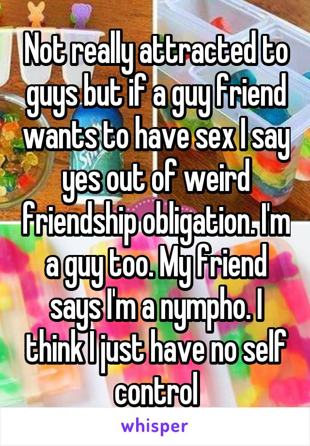 Not really attracted to guys but if a guy friend wants to have sex I say yes out of weird friendship obligation. I'm a guy too. My friend says I'm a nympho. I think I just have no self control