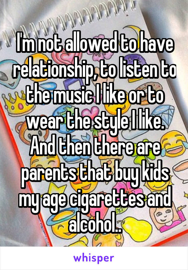 I'm not allowed to have relationship, to listen to the music I like or to wear the style I like.
And then there are parents that buy kids my age cigarettes and alcohol..