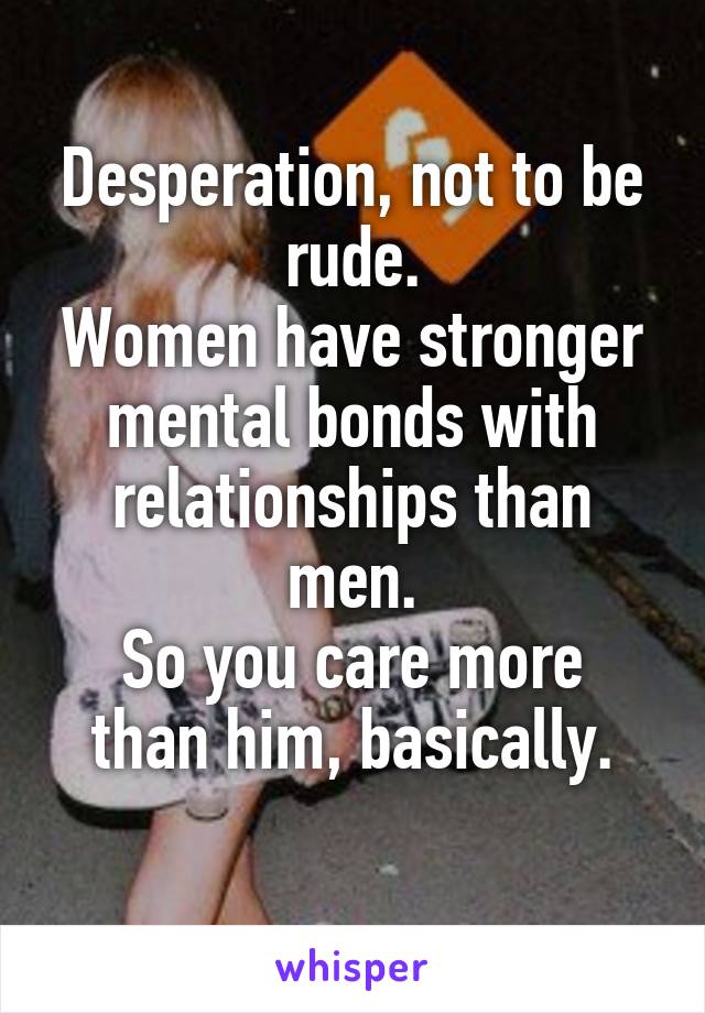 Desperation, not to be rude.
Women have stronger mental bonds with relationships than men.
So you care more than him, basically.
