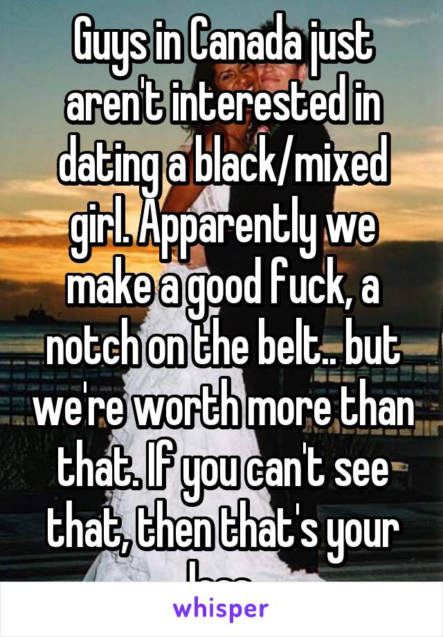 Guys in Canada just aren't interested in dating a black/mixed girl. Apparently we make a good fuck, a notch on the belt.. but we're worth more than that. If you can't see that, then that's your loss.