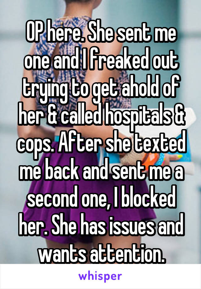 OP here. She sent me one and I freaked out trying to get ahold of her & called hospitals & cops. After she texted me back and sent me a second one, I blocked her. She has issues and wants attention.