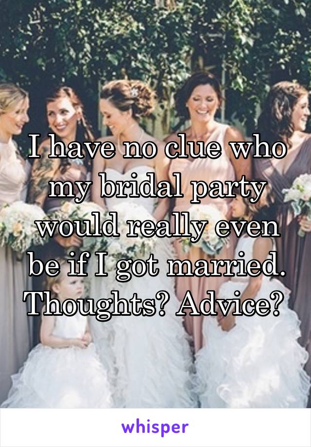 I have no clue who my bridal party would really even be if I got married. Thoughts? Advice? 