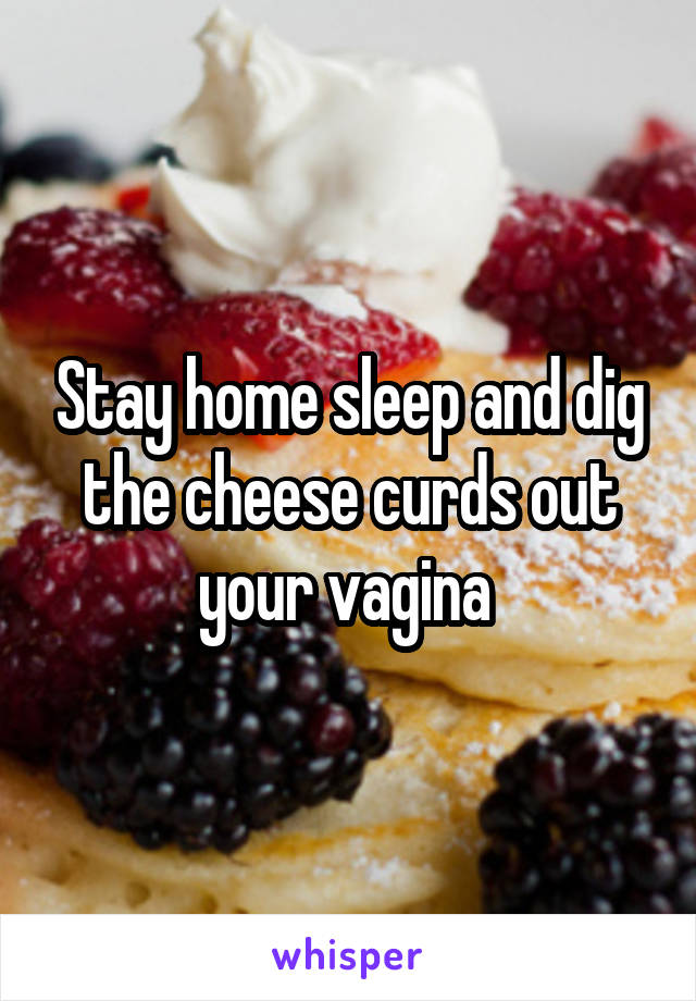 Stay home sleep and dig the cheese curds out your vagina 