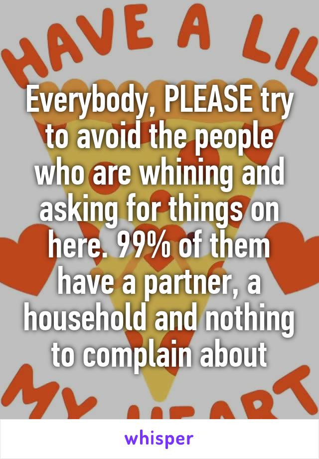 Everybody, PLEASE try to avoid the people who are whining and asking for things on here. 99% of them have a partner, a household and nothing to complain about