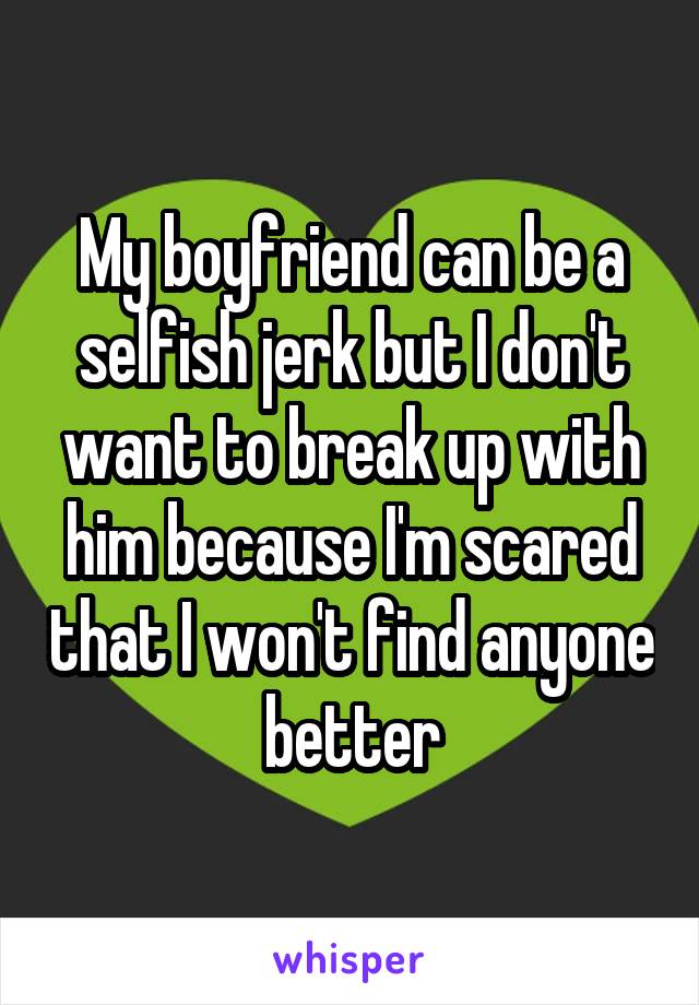 My boyfriend can be a selfish jerk but I don't want to break up with him because I'm scared that I won't find anyone better