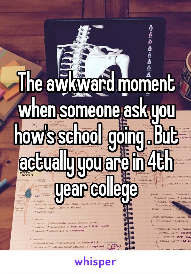 The awkward moment when someone ask you how's school  going . But actually you are in 4th year college