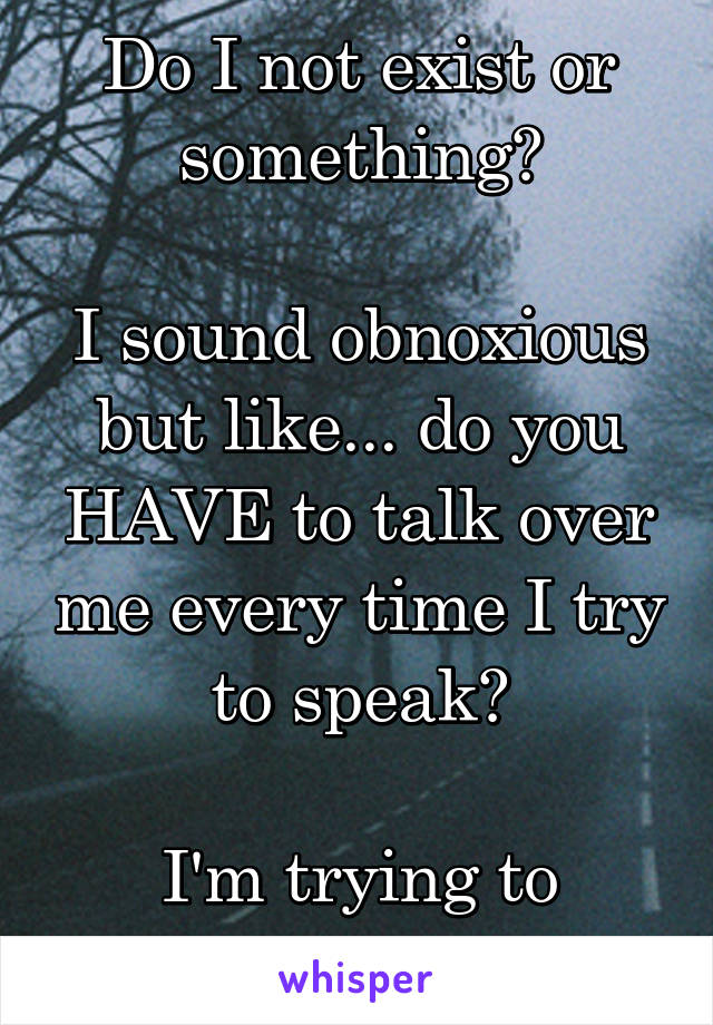 Do I not exist or something?

I sound obnoxious but like... do you HAVE to talk over me every time I try to speak?

I'm trying to contribute but...