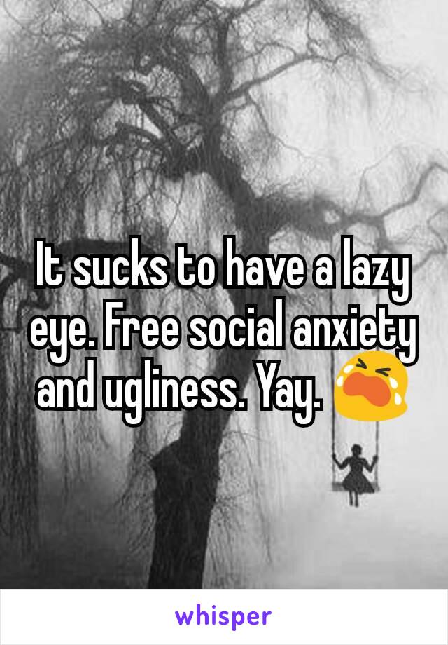 It sucks to have a lazy eye. Free social anxiety and ugliness. Yay. 😭