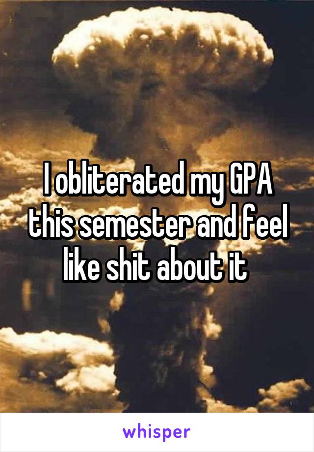 I obliterated my GPA this semester and feel like shit about it 