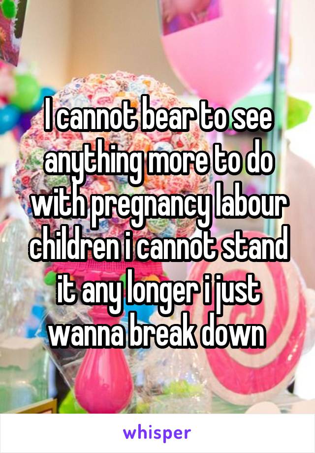 I cannot bear to see anything more to do with pregnancy labour children i cannot stand it any longer i just wanna break down 